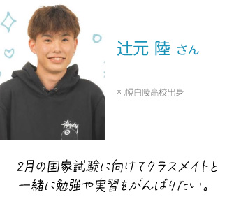 辻元　陸 さん　札幌白陵高校出身　2月の国家資格に向けてクラスメイトと一緒に勉強や実習をがんばりたい。
