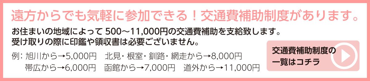 遠方からでも気軽に参加できる!交通費補助制度があります。お住まいの地域によって500〜11,000円の交通費補助を支給致します。交通費補助制度の受け取りの際に印鑑や領収書は必要ございません。例:旭川から→6,000円北見・根室・釧路・網走から→9,000円 帯広から→6,000円函館から→7,000円道外から→11,000円　一覧はコチラ