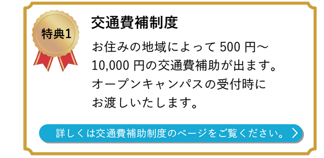 特典1 交通費補制度　お住みの地域によって500円～11,000円の交通費補助が出ます。 オープンキャンパスの受付時にお渡しいたします｡  詳しくは交通費補助制度のページをご覧ください。