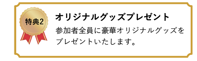 特典2 オリジナルグッズプレゼント　参加者全員に豪華オリジナルグッズをプレゼントいたします。