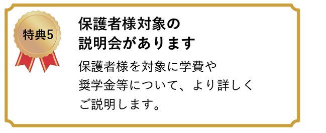 特典5 保護者様対象の説明会があります　保護者様を対象に学費や奨学金等について、より詳しくご説明します。